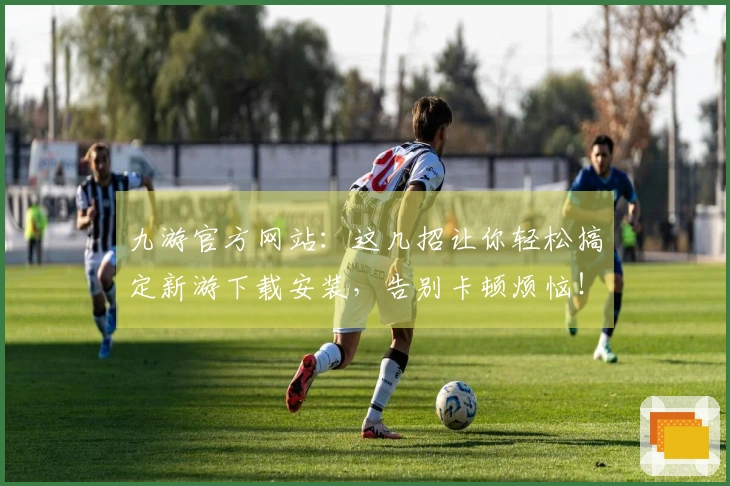 九游官方网站：这几招让你轻松搞定新游下载安装，告别卡顿烦恼！