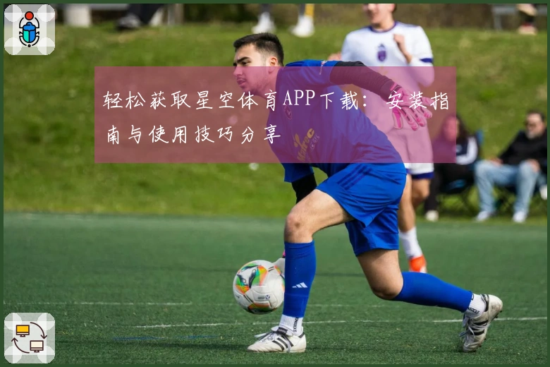 轻松获取星空体育APP下载:安装指南与使用技巧分享