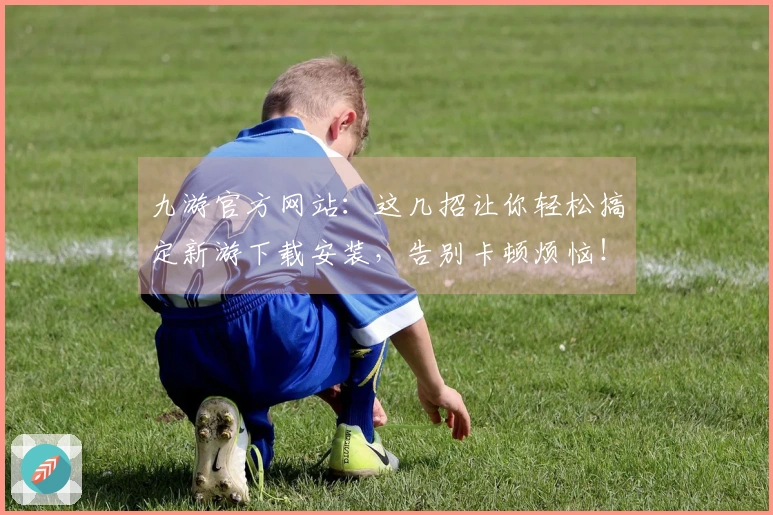 九游官方网站:这几招让你轻松搞定新游下载安装,告别卡顿烦恼!