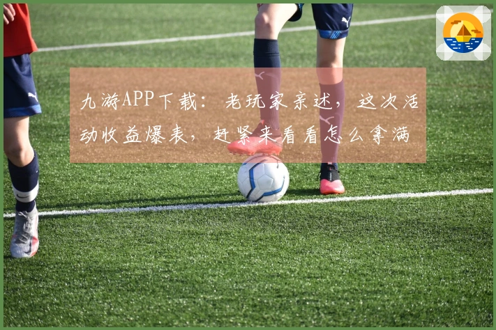 九游APP下载：老玩家亲述，这次活动收益爆表，赶紧来看看怎么拿满奖励！