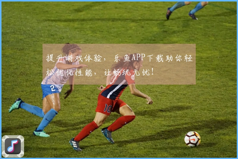 提升游戏体验,乐鱼APP下载助你轻松优化性能,让畅玩无忧!